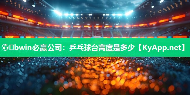 ⚽️bwin必赢公司：乒乓球台高度是多少