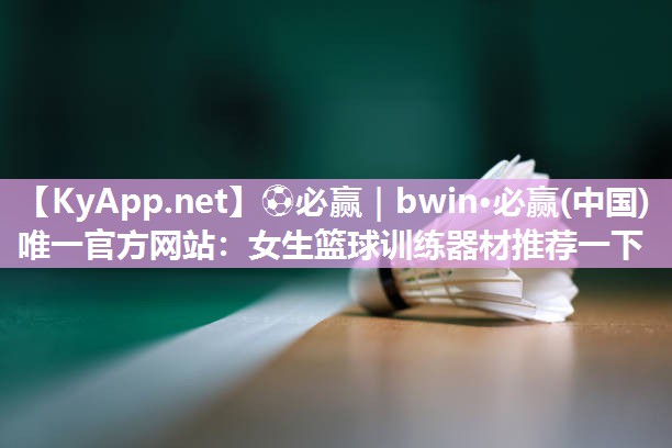 ⚽必赢｜bwin·必赢(中国)唯一官方网站：女生篮球训练器材推荐一下