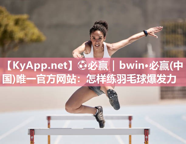 ⚽必赢｜bwin·必赢(中国)唯一官方网站：怎样练羽毛球爆发力